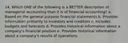 14. Which ONE of the following is a BETTER description of managerial accounting than it is of financial accounting? a. Based on the general purpose financial statements b. Provides information primarily to investors and creditors c. Includes budgets and forecasts d. Provides historical information about a company's financial position e. Provides historical information about a company's results of operations