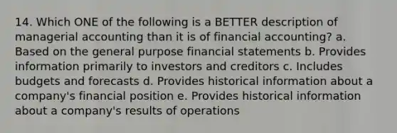 14. Which ONE of the following is a BETTER description of managerial accounting than it is of financial accounting? a. Based on the general purpose financial statements b. Provides information primarily to investors and creditors c. Includes budgets and forecasts d. Provides historical information about a company's financial position e. Provides historical information about a company's results of operations