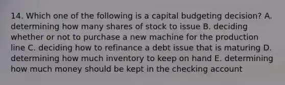 14. Which one of the following is a capital budgeting decision? A. determining how many shares of stock to issue B. deciding whether or not to purchase a new machine for the production line C. deciding how to refinance a debt issue that is maturing D. determining how much inventory to keep on hand E. determining how much money should be kept in the checking account