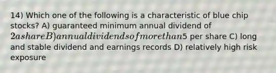 14) Which one of the following is a characteristic of blue chip stocks? A) guaranteed minimum annual dividend of 2 a share B) annual dividends of more than5 per share C) long and stable dividend and earnings records D) relatively high risk exposure