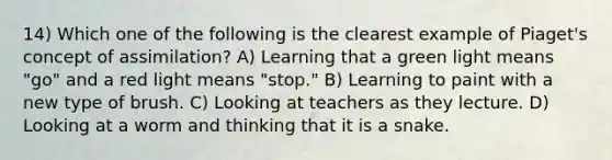 14) Which one of the following is the clearest example of Piaget's concept of assimilation? A) Learning that a green light means "go" and a red light means "stop." B) Learning to paint with a new type of brush. C) Looking at teachers as they lecture. D) Looking at a worm and thinking that it is a snake.