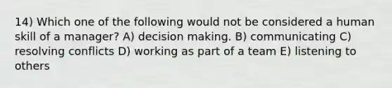 14) Which one of the following would not be considered a human skill of a manager? A) decision making. B) communicating C) resolving conflicts D) working as part of a team E) listening to others