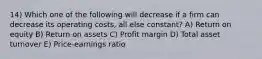 14) Which one of the following will decrease if a firm can decrease its operating costs, all else constant? A) Return on equity B) Return on assets C) Profit margin D) Total asset turnover E) Price-earnings ratio