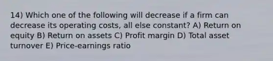 14) Which one of the following will decrease if a firm can decrease its operating costs, all else constant? A) Return on equity B) Return on assets C) Profit margin D) Total asset turnover E) Price-earnings ratio