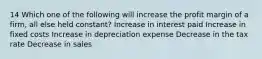 14 Which one of the following will increase the profit margin of a firm, all else held constant? Increase in interest paid Increase in fixed costs Increase in depreciation expense Decrease in the tax rate Decrease in sales