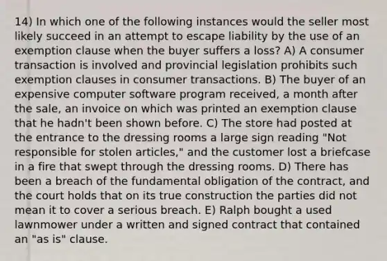 14) In which one of the following instances would the seller most likely succeed in an attempt to escape liability by the use of an exemption clause when the buyer suffers a loss? A) A consumer transaction is involved and provincial legislation prohibits such exemption clauses in consumer transactions. B) The buyer of an expensive computer software program received, a month after the sale, an invoice on which was printed an exemption clause that he hadn't been shown before. C) The store had posted at the entrance to the dressing rooms a large sign reading "Not responsible for stolen articles," and the customer lost a briefcase in a fire that swept through the dressing rooms. D) There has been a breach of the fundamental obligation of the contract, and the court holds that on its true construction the parties did not mean it to cover a serious breach. E) Ralph bought a used lawnmower under a written and signed contract that contained an "as is" clause.