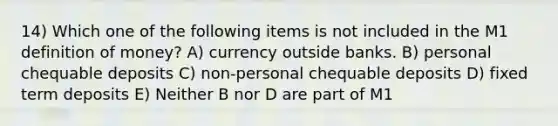 14) Which one of the following items is not included in the M1 <a href='https://www.questionai.com/knowledge/kQOWSqjtmq-definition-of-money' class='anchor-knowledge'>definition of money</a>? A) currency outside banks. B) personal chequable deposits C) non-personal chequable deposits D) fixed term deposits E) Neither B nor D are part of M1