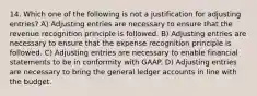 14. Which one of the following is not a justification for adjusting entries? A) Adjusting entries are necessary to ensure that the revenue recognition principle is followed. B) Adjusting entries are necessary to ensure that the expense recognition principle is followed. C) Adjusting entries are necessary to enable financial statements to be in conformity with GAAP. D) Adjusting entries are necessary to bring the general ledger accounts in line with the budget.