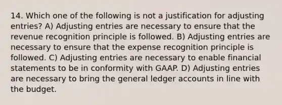 14. Which one of the following is not a justification for <a href='https://www.questionai.com/knowledge/kGxhM5fzgy-adjusting-entries' class='anchor-knowledge'>adjusting entries</a>? A) Adjusting entries are necessary to ensure that the revenue recognition principle is followed. B) Adjusting entries are necessary to ensure that the expense recognition principle is followed. C) Adjusting entries are necessary to enable financial statements to be in conformity with GAAP. D) Adjusting entries are necessary to bring <a href='https://www.questionai.com/knowledge/kdxbifuCZE-the-general-ledger' class='anchor-knowledge'>the general ledger</a> accounts in line with the budget.