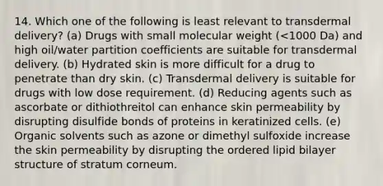 14. Which one of the following is least relevant to transdermal delivery? (a) Drugs with small molecular weight (<1000 Da) and high oil/water partition coefficients are suitable for transdermal delivery. (b) Hydrated skin is more difficult for a drug to penetrate than dry skin. (c) Transdermal delivery is suitable for drugs with low dose requirement. (d) Reducing agents such as ascorbate or dithiothreitol can enhance skin permeability by disrupting disulfide bonds of proteins in keratinized cells. (e) Organic solvents such as azone or dimethyl sulfoxide increase the skin permeability by disrupting the ordered lipid bilayer structure of stratum corneum.