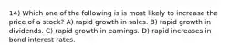 14) Which one of the following is is most likely to increase the price of a stock? A) rapid growth in sales. B) rapid growth in dividends. C) rapid growth in earnings. D) rapid increases in bond interest rates.