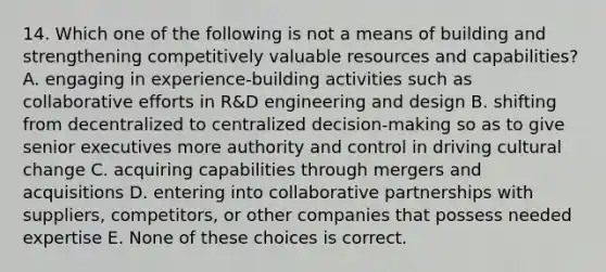 14. Which one of the following is not a means of building and strengthening competitively valuable resources and capabilities? A. engaging in experience-building activities such as collaborative efforts in R&D engineering and design B. shifting from decentralized to centralized decision-making so as to give senior executives more authority and control in driving cultural change C. acquiring capabilities through mergers and acquisitions D. entering into collaborative partnerships with suppliers, competitors, or other companies that possess needed expertise E. None of these choices is correct.