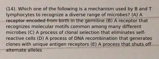 (14). Which one of the following is a mechanism used by B and T lymphocytes to recognize a diverse range of microbes? (A) A receptor encoded from birth in the germline (B) A receptor that recognizes molecular motifs common among many different microbes (C) A process of clonal selection that eliminates self-reactive cells (D) A process of DNA recombination that generates clones with unique antigen receptors (E) A process that shuts off alternate alleles