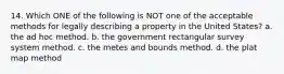 14. Which ONE of the following is NOT one of the acceptable methods for legally describing a property in the United States? a. the ad hoc method. b. the government rectangular survey system method. c. the metes and bounds method. d. the plat map method