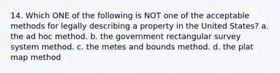 14. Which ONE of the following is NOT one of the acceptable methods for legally describing a property in the United States? a. the ad hoc method. b. the government rectangular survey system method. c. the metes and bounds method. d. the plat map method