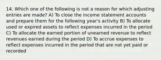 14. Which one of the following is not a reason for which adjusting entries are made? A) To close the income statement accounts and prepare them for the following year's activity B) To allocate used or expired assets to reflect expenses incurred in the period C) To allocate the earned portion of unearned revenue to reflect revenues earned during the period D) To accrue expenses to reflect expenses incurred in the period that are not yet paid or recorded