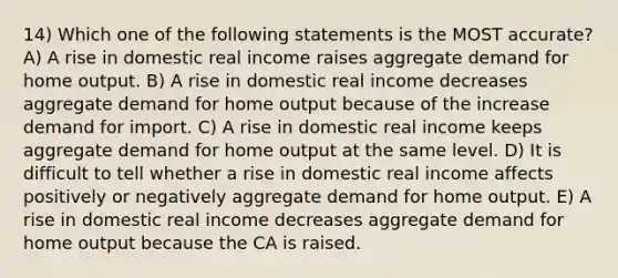 14) Which one of the following statements is the MOST accurate? A) A rise in domestic real income raises aggregate demand for home output. B) A rise in domestic real income decreases aggregate demand for home output because of the increase demand for import. C) A rise in domestic real income keeps aggregate demand for home output at the same level. D) It is difficult to tell whether a rise in domestic real income affects positively or negatively aggregate demand for home output. E) A rise in domestic real income decreases aggregate demand for home output because the CA is raised.