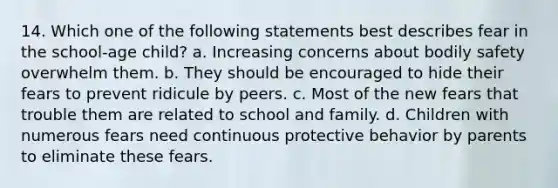 14. Which one of the following statements best describes fear in the school-age child? a. Increasing concerns about bodily safety overwhelm them. b. They should be encouraged to hide their fears to prevent ridicule by peers. c. Most of the new fears that trouble them are related to school and family. d. Children with numerous fears need continuous protective behavior by parents to eliminate these fears.