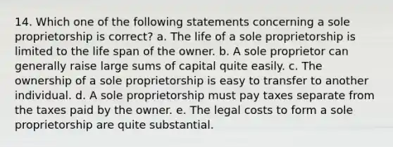 14. Which one of the following statements concerning a sole proprietorship is correct? a. The life of a sole proprietorship is limited to the life span of the owner. b. A sole proprietor can generally raise large sums of capital quite easily. c. The ownership of a sole proprietorship is easy to transfer to another individual. d. A sole proprietorship must pay taxes separate from the taxes paid by the owner. e. The legal costs to form a sole proprietorship are quite substantial.