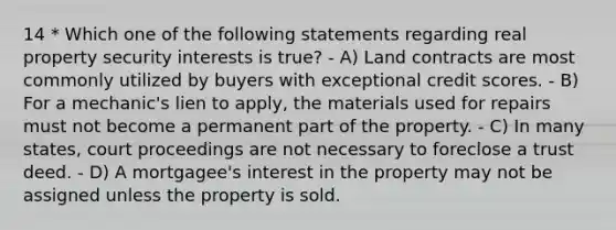 14 * Which one of the following statements regarding real property security interests is true? - A) Land contracts are most commonly utilized by buyers with exceptional credit scores. - B) For a mechanic's lien to apply, the materials used for repairs must not become a permanent part of the property. - C) In many states, court proceedings are not necessary to foreclose a trust deed. - D) A mortgagee's interest in the property may not be assigned unless the property is sold.