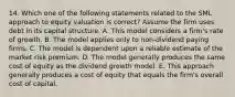 14. Which one of the following statements related to the SML approach to equity valuation is correct? Assume the firm uses debt in its capital structure. A. This model considers a firm's rate of growth. B. The model applies only to non-dividend paying firms. C. The model is dependent upon a reliable estimate of the market risk premium. D. The model generally produces the same cost of equity as the dividend growth model. E. This approach generally produces a cost of equity that equals the firm's overall cost of capital.