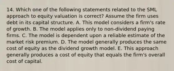 14. Which one of the following statements related to the SML approach to equity valuation is correct? Assume the firm uses debt in its capital structure. A. This model considers a firm's rate of growth. B. The model applies only to non-dividend paying firms. C. The model is dependent upon a reliable estimate of the market risk premium. D. The model generally produces the same cost of equity as the dividend growth model. E. This approach generally produces a cost of equity that equals the firm's overall cost of capital.