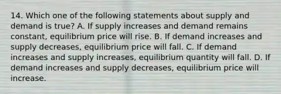 14. Which one of the following statements about supply and demand is true? A. If supply increases and demand remains constant, equilibrium price will rise. B. If demand increases and supply decreases, equilibrium price will fall. C. If demand increases and supply increases, equilibrium quantity will fall. D. If demand increases and supply decreases, equilibrium price will increase.