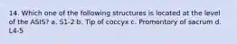 14. Which one of the following structures is located at the level of the ASIS? a. S1-2 b. Tip of coccyx c. Promontory of sacrum d. L4-5