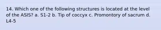 14. Which one of the following structures is located at the level of the ASIS? a. S1-2 b. Tip of coccyx c. Promontory of sacrum d. L4-5