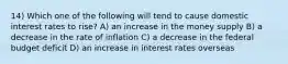 14) Which one of the following will tend to cause domestic interest rates to rise? A) an increase in the money supply B) a decrease in the rate of inflation C) a decrease in the federal budget deficit D) an increase in interest rates overseas