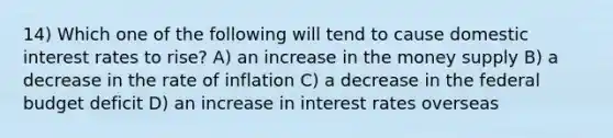 14) Which one of the following will tend to cause domestic interest rates to rise? A) an increase in the money supply B) a decrease in the rate of inflation C) a decrease in the federal budget deficit D) an increase in interest rates overseas