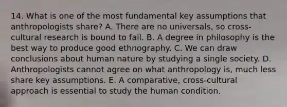 14. What is one of the most fundamental key assumptions that anthropologists share? A. There are no universals, so cross-cultural research is bound to fail. B. A degree in philosophy is the best way to produce good ethnography. C. We can draw conclusions about human nature by studying a single society. D. Anthropologists cannot agree on what anthropology is, much less share key assumptions. E. A comparative, cross-cultural approach is essential to study the human condition.