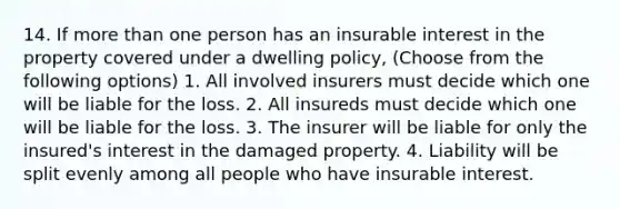 14. If more than one person has an insurable interest in the property covered under a dwelling policy, (Choose from the following options) 1. All involved insurers must decide which one will be liable for the loss. 2. All insureds must decide which one will be liable for the loss. 3. The insurer will be liable for only the insured's interest in the damaged property. 4. Liability will be split evenly among all people who have insurable interest.