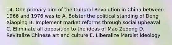 14. One primary aim of the Cultural Revolution in China between 1966 and 1976 was to A. Bolster the political standing of Deng Xiaoping B. Implement market reforms through social upheaval C. Eliminate all opposition to the ideas of Mao Zedong D. Revitalize Chinese art and culture E. Liberalize Marxist ideology