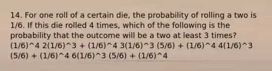 14. For one roll of a certain die, the probability of rolling a two is 1/6. If this die rolled 4 times, which of the following is the probability that the outcome will be a two at least 3 times? (1/6)^4 2(1/6)^3 + (1/6)^4 3(1/6)^3 (5/6) + (1/6)^4 4(1/6)^3 (5/6) + (1/6)^4 6(1/6)^3 (5/6) + (1/6)^4