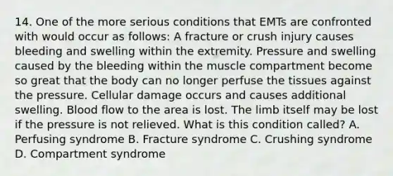 14. One of the more serious conditions that EMTs are confronted with would occur as follows: A fracture or crush injury causes bleeding and swelling within the extremity. Pressure and swelling caused by the bleeding within the muscle compartment become so great that the body can no longer perfuse the tissues against the pressure. Cellular damage occurs and causes additional swelling. Blood flow to the area is lost. The limb itself may be lost if the pressure is not relieved. What is this condition called? A. Perfusing syndrome B. Fracture syndrome C. Crushing syndrome D. Compartment syndrome