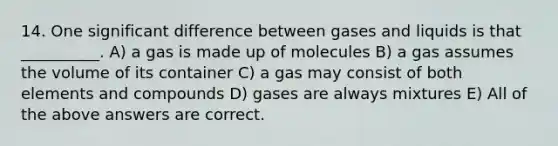 14. One significant difference between gases and liquids is that __________. A) a gas is made up of molecules B) a gas assumes the volume of its container C) a gas may consist of both elements and compounds D) gases are always mixtures E) All of the above answers are correct.