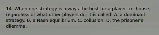 14. When one strategy is always the best for a player to choose, regardless of what other players do, it is called: A. a dominant strategy. B. a Nash equilibrium. C. collusion. D. the prisoner's dilemma.