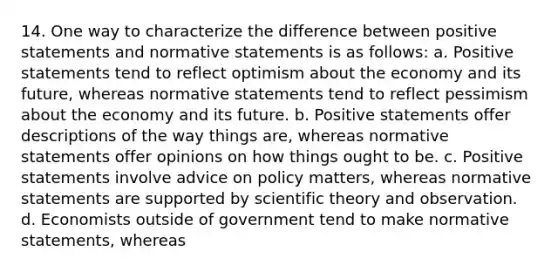 14. One way to characterize the difference between positive statements and normative statements is as follows: a. Positive statements tend to reflect optimism about the economy and its future, whereas normative statements tend to reflect pessimism about the economy and its future. b. Positive statements offer descriptions of the way things are, whereas normative statements offer opinions on how things ought to be. c. Positive statements involve advice on policy matters, whereas normative statements are supported by scientific theory and observation. d. Economists outside of government tend to make normative statements, whereas