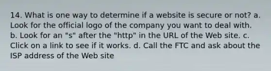 14. What is one way to determine if a website is secure or not? a. Look for the official logo of the company you want to deal with. b. Look for an "s" after the "http" in the URL of the Web site. c. Click on a link to see if it works. d. Call the FTC and ask about the ISP address of the Web site