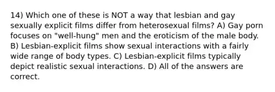 14) Which one of these is NOT a way that lesbian and gay sexually explicit films differ from heterosexual films? A) Gay porn focuses on "well-hung" men and the eroticism of the male body. B) Lesbian-explicit films show sexual interactions with a fairly wide range of body types. C) Lesbian-explicit films typically depict realistic sexual interactions. D) All of the answers are correct.