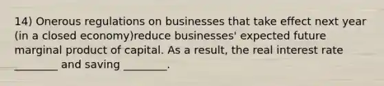 14) Onerous regulations on businesses that take effect next year (in a closed economy)reduce businesses' expected future marginal product of capital. As a result, the real interest rate ________ and saving ________.