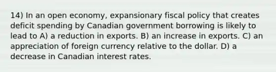 14) In an open economy, expansionary fiscal policy that creates deficit spending by Canadian government borrowing is likely to lead to A) a reduction in exports. B) an increase in exports. C) an appreciation of foreign currency relative to the dollar. D) a decrease in Canadian interest rates.