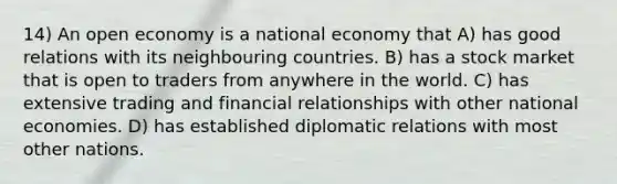 14) An open economy is a national economy that A) has good relations with its neighbouring countries. B) has a stock market that is open to traders from anywhere in the world. C) has extensive trading and financial relationships with other national economies. D) has established diplomatic relations with most other nations.