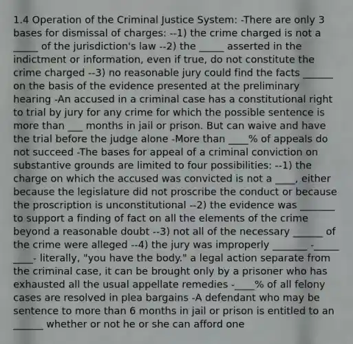 1.4 Operation of the Criminal Justice System: -There are only 3 bases for dismissal of charges: --1) the crime charged is not a _____ of the jurisdiction's law --2) the _____ asserted in the indictment or information, even if true, do not constitute the crime charged --3) no reasonable jury could find the facts ______ on the basis of the evidence presented at the preliminary hearing -An accused in a criminal case has a constitutional right to trial by jury for any crime for which the possible sentence is more than ___ months in jail or prison. But can waive and have the trial before the judge alone -More than ____% of appeals do not succeed -The bases for appeal of a criminal conviction on substantive grounds are limited to four possibilities: --1) the charge on which the accused was convicted is not a ____, either because the legislature did not proscribe the conduct or because the proscription is unconstitutional --2) the evidence was _______ to support a finding of fact on all the elements of the crime beyond a reasonable doubt --3) not all of the necessary ______ of the crime were alleged --4) the jury was improperly _______ -_____ ____- literally, "you have the body." a legal action separate from the criminal case, it can be brought only by a prisoner who has exhausted all the usual appellate remedies -____% of all felony cases are resolved in plea bargains -A defendant who may be sentence to more than 6 months in jail or prison is entitled to an ______ whether or not he or she can afford one