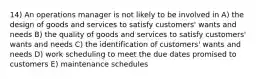 14) An operations manager is not likely to be involved in A) the design of goods and services to satisfy customers' wants and needs B) the quality of goods and services to satisfy customers' wants and needs C) the identification of customers' wants and needs D) work scheduling to meet the due dates promised to customers E) maintenance schedules