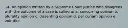 14. An opinion written by a Supreme Court Justice who disagrees with the outcome of a case is called a: a. concurring opinion b. plurality opinion c. dissenting opinion d. per curiam opinion e. voir dire