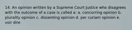 14. An opinion written by a Supreme Court Justice who disagrees with the outcome of a case is called a: a. concurring opinion b. plurality opinion c. dissenting opinion d. per curiam opinion e. voir dire