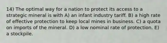 14) The optimal way for a nation to protect its access to a strategic mineral is with A) an infant industry tariff. B) a high rate of effective protection to keep local mines in business. C) a quota on imports of the mineral. D) a low nominal rate of protection. E) a stockpile.