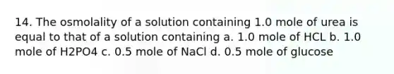 14. The osmolality of a solution containing 1.0 mole of urea is equal to that of a solution containing a. 1.0 mole of HCL b. 1.0 mole of H2PO4 c. 0.5 mole of NaCl d. 0.5 mole of glucose